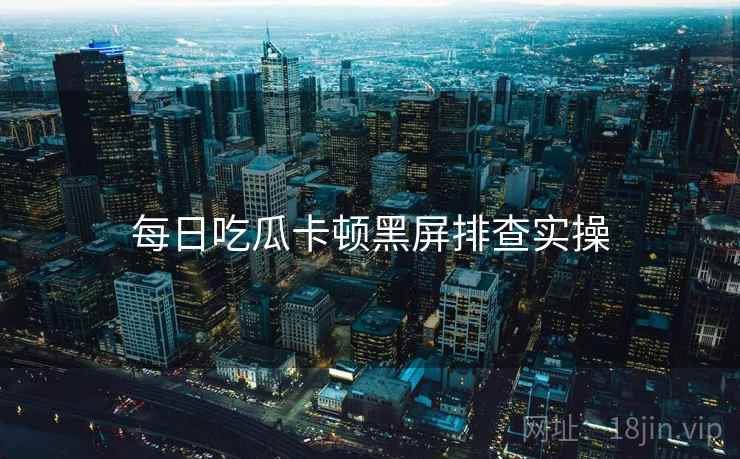 每日吃瓜卡顿黑屏排查实操