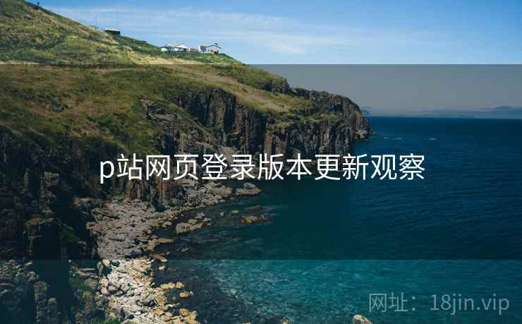 p站网页登录版本更新观察