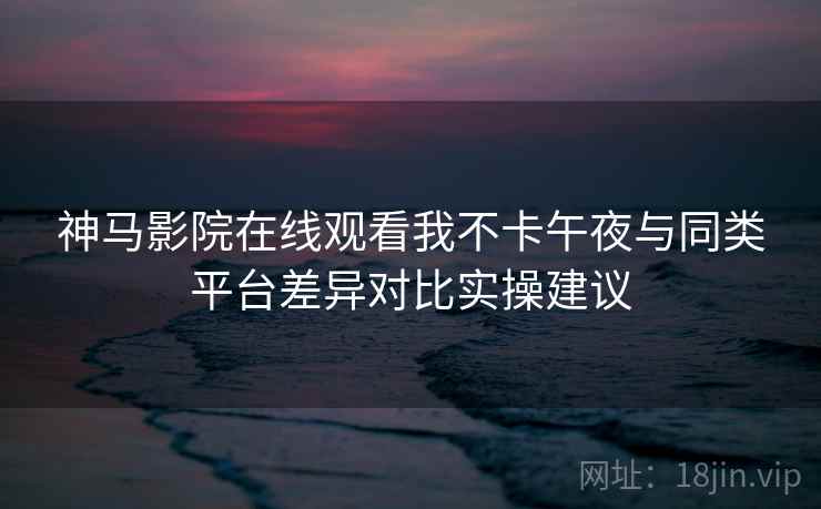 神马影院在线观看我不卡午夜与同类平台差异对比实操建议
