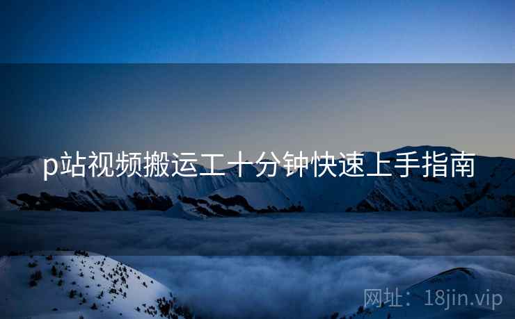 p站视频搬运工十分钟快速上手指南